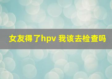 女友得了hpv 我该去检查吗